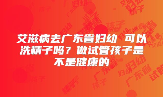 艾滋病去广东省妇幼 可以洗精子吗？做试管孩子是不是健康的