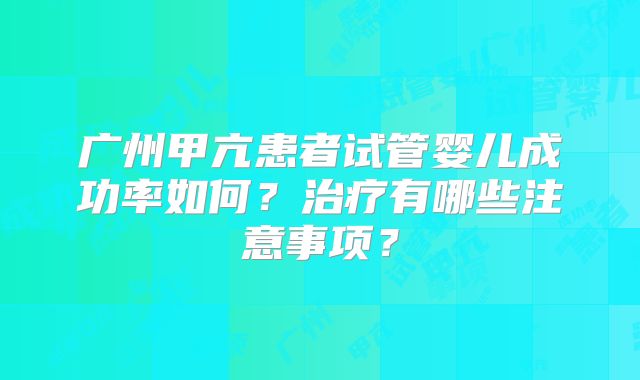 广州甲亢患者试管婴儿成功率如何？治疗有哪些注意事项？
