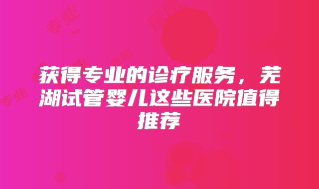 获得专业的诊疗服务,芜湖试管婴儿这些医院值得推荐