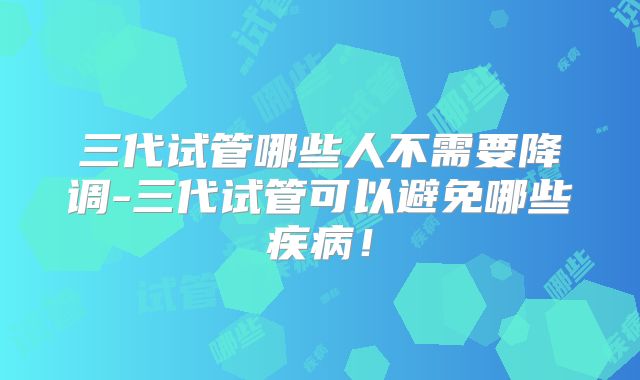 三代试管哪些人不需要降调-三代试管可以避免哪些疾病！