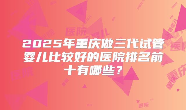 2025年重庆做三代试管婴儿比较好的医院排名前十有哪些?