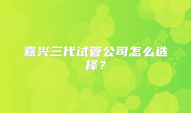 嘉兴三代试管公司怎么选择？