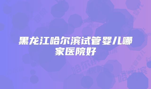 黑龙江哈尔滨试管婴儿哪家医院好