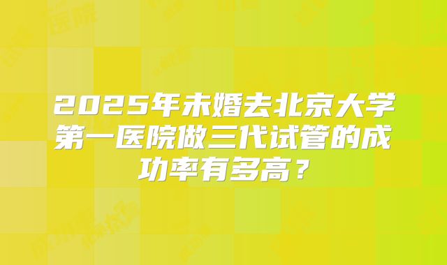 2025年未婚去北京大学第一医院做三代试管的成功率有多高?