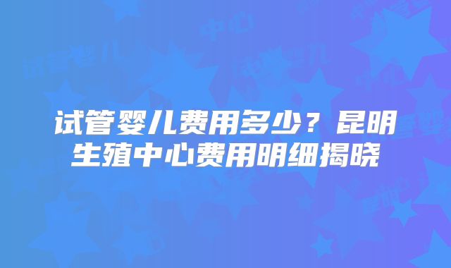 试管婴儿费用多少？昆明生殖中心费用明细揭晓