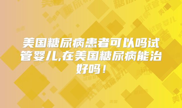 美国糖尿病患者可以吗试管婴儿,在美国糖尿病能治好吗！