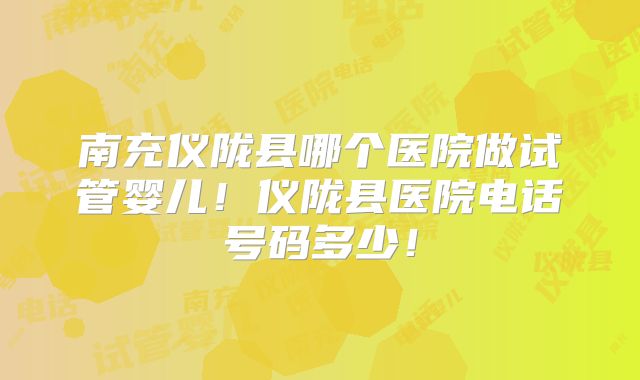南充仪陇县哪个医院做试管婴儿!仪陇县医院电话号码多少!