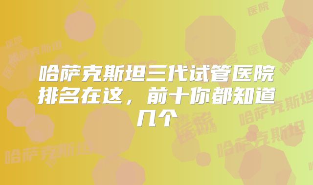 哈萨克斯坦三代试管医院排名在这，前十你都知道几个
