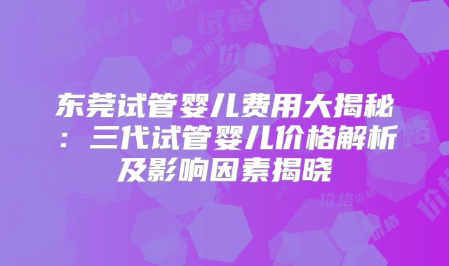 东莞试管婴儿费用大揭秘：三代试管婴儿价格解析及影响因素揭晓