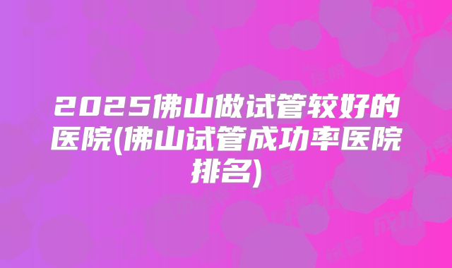 2025佛山做试管较好的医院(佛山试管成功率医院排名)