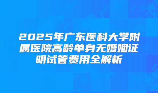 2025年广东医科大学附属医院高龄单身无婚姻证明试管费用全解析