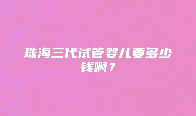 珠海三代试管婴儿要多少钱啊？