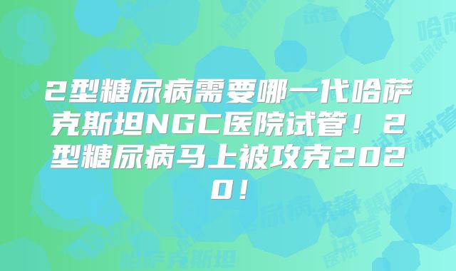 2型糖尿病需要哪一代哈萨克斯坦NGC医院试管！2型糖尿病马上被攻克2020！