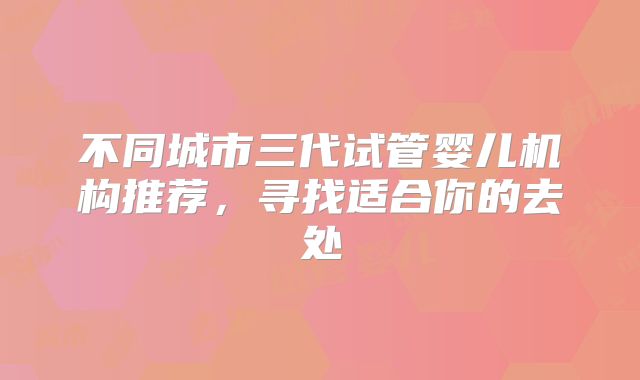 不同城市三代试管婴儿机构推荐，寻找适合你的去处