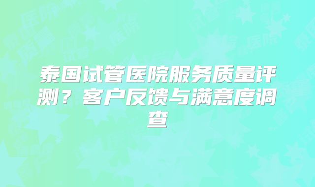泰国试管医院服务质量评测？客户反馈与满意度调查
