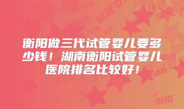 衡阳做三代试管婴儿要多少钱！湖南衡阳试管婴儿医院排名比较好！