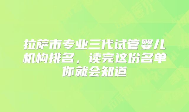 拉萨市专业三代试管婴儿机构排名，读完这份名单你就会知道