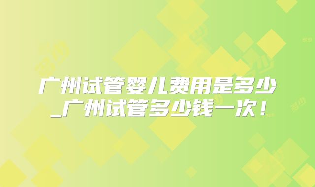 广州试管婴儿费用是多少_广州试管多少钱一次！