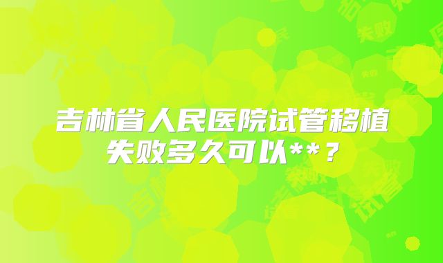 吉林省人民医院试管移植失败多久可以**?