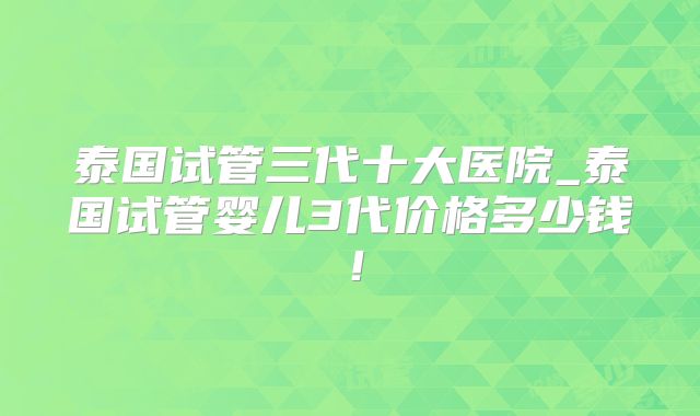 泰国试管三代十大医院_泰国试管婴儿3代价格多少钱！