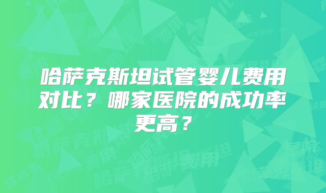 哈萨克斯坦试管婴儿费用对比?哪家医院的成功率更高?