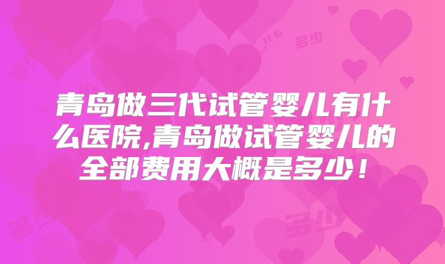 青岛做三代试管婴儿有什么医院,青岛做试管婴儿的全部费用大概是多少！