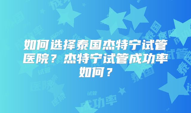 如何选择泰国杰特宁试管医院?杰特宁试管成功率如何?