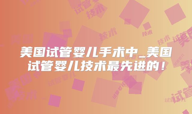 美国试管婴儿手术中_美国试管婴儿技术最先进的！