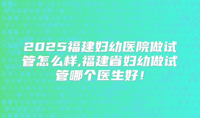 2025福建妇幼医院做试管怎么样,福建省妇幼做试管哪个医生好！