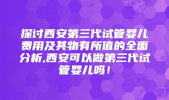 探讨西安第三代试管婴儿费用及其物有所值的全面分析,西安可以做第三代试管婴儿吗！