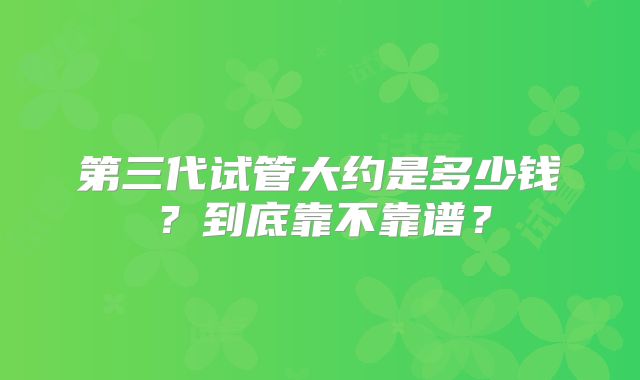 第三代试管大约是多少钱？到底靠不靠谱？