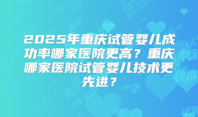 2025年重庆试管婴儿成功率哪家医院更高？重庆哪家医院试管婴儿技术更先进？