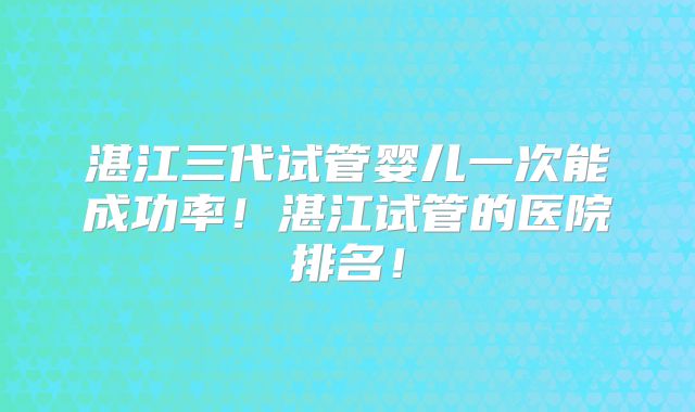 湛江三代试管婴儿一次能成功率!湛江试管的医院排名!
