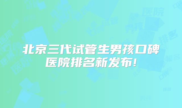 北京三代试管生男孩口碑医院排名新发布!