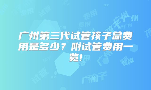 广州第三代试管孩子总费用是多少?附试管费用一览!