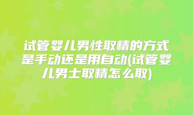 试管婴儿男性取精的方式是手动还是用自动(试管婴儿男士取精怎么取)