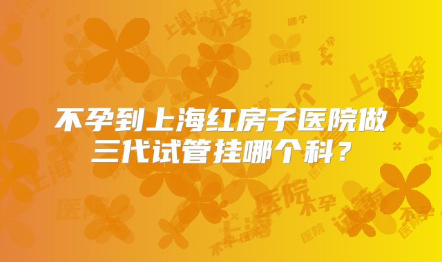 不孕到上海红房子医院做三代试管挂哪个科？