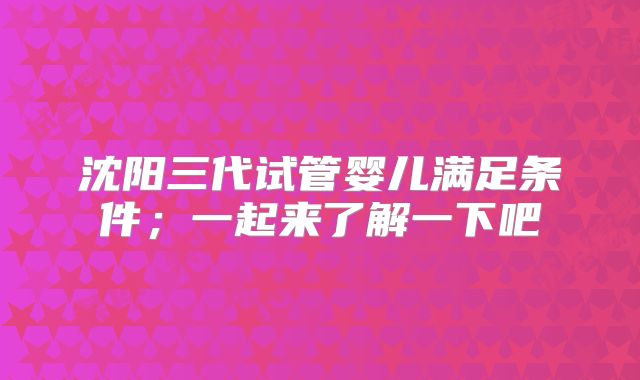 沈阳三代试管婴儿满足条件；一起来了解一下吧