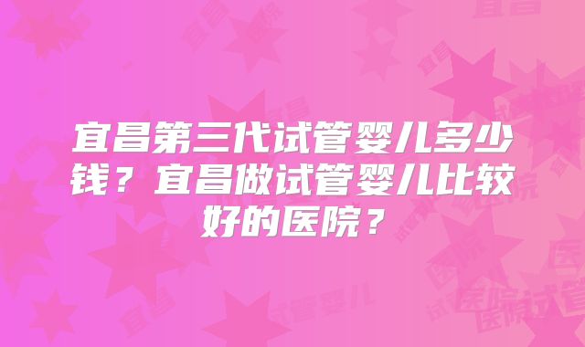 宜昌第三代试管婴儿多少钱？宜昌做试管婴儿比较好的医院？