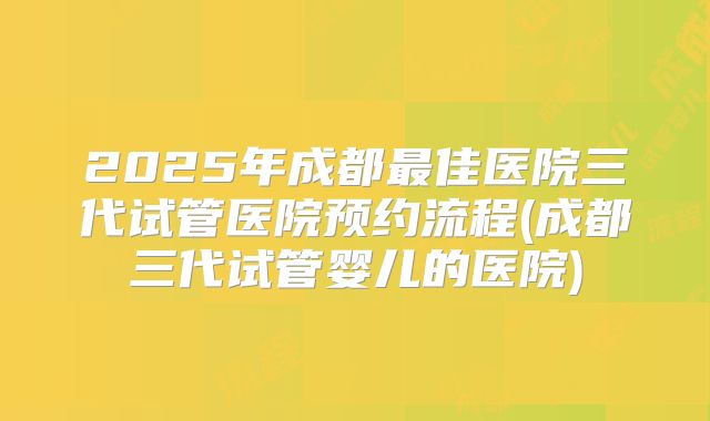 2025年成都最佳医院三代试管医院预约流程(成都三代试管婴儿的医院)