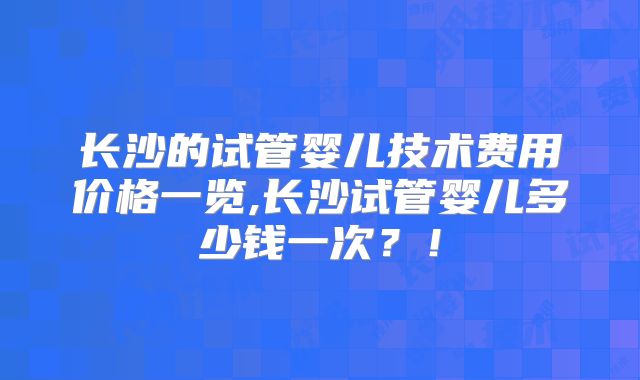 长沙的试管婴儿技术费用价格一览,长沙试管婴儿多少钱一次？！