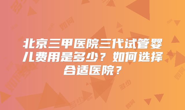 北京三甲医院三代试管婴儿费用是多少？如何选择合适医院？