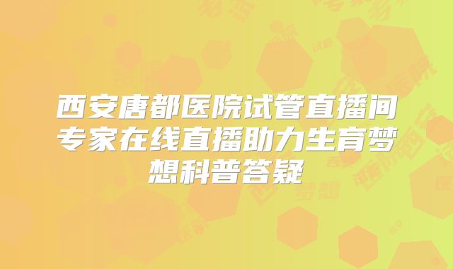 西安唐都医院试管直播间专家在线直播助力生育梦想科普答疑