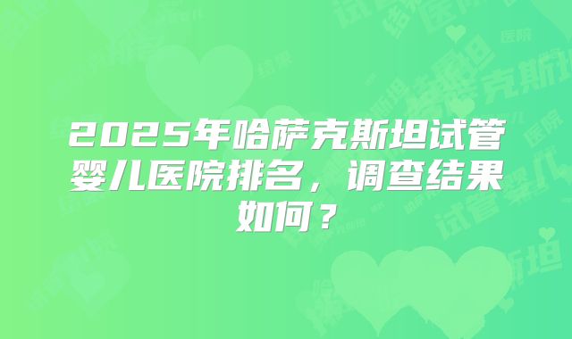 2025年哈萨克斯坦试管婴儿医院排名，调查结果如何？
