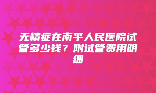 无精症在南平人民医院试管多少钱？附试管费用明细