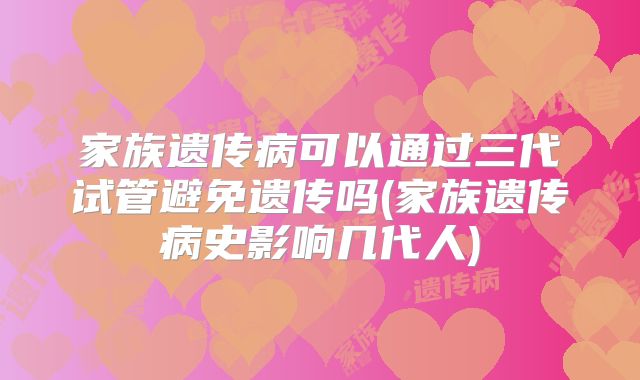家族遗传病可以通过三代试管避免遗传吗(家族遗传病史影响几代人)