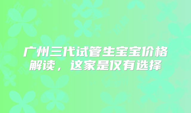 广州三代试管生宝宝价格解读，这家是仅有选择