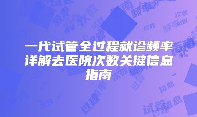 一代试管全过程就诊频率详解去医院次数关键信息指南