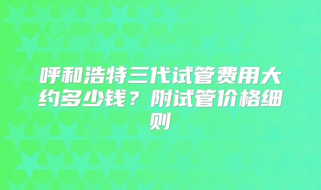 呼和浩特三代试管费用大约多少钱?附试管价格细则