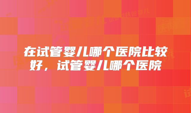 在试管婴儿哪个医院比较好，试管婴儿哪个医院